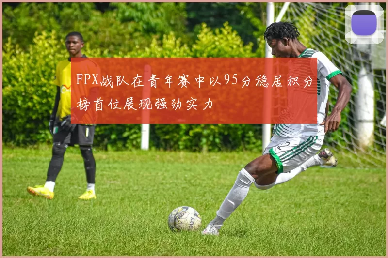FPX战队在青年赛中以95分稳居积分榜首位展现强劲实力