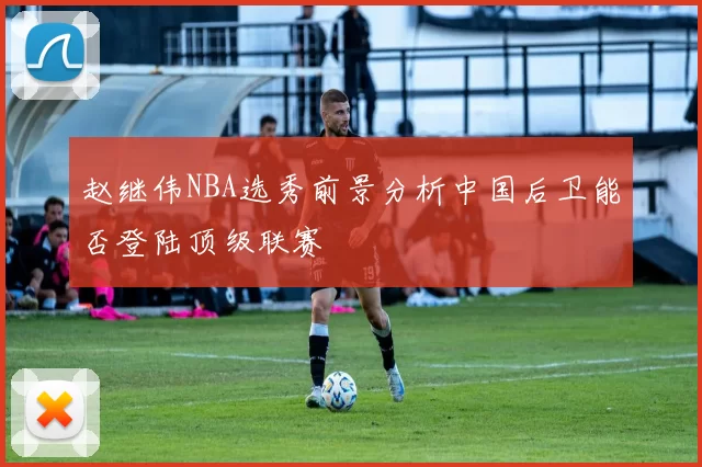 赵继伟NBA选秀前景分析中国后卫能否登陆顶级联赛