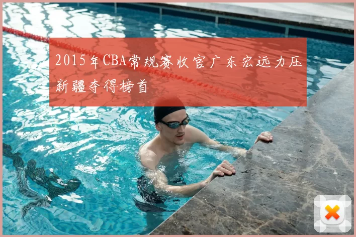 2015年CBA常规赛收官广东宏远力压新疆夺得榜首