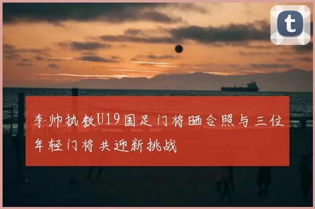 李帅执教U19国足门将晒合照与三位年轻门将共迎新挑战