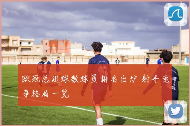 欧冠总进球数球员排名出炉 射手竞争格局一览