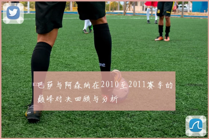 巴萨与阿森纳在2010至2011赛季的巅峰对决回顾与分析