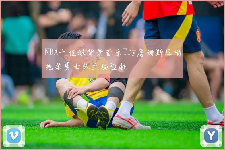 NBA十佳球背景音乐Try詹姆斯压哨绝杀勇士队主场险胜