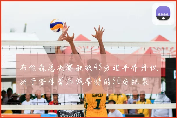布伦森总决赛狂砍45分追平乔丹仅次于字母哥和佩蒂特的50分纪录