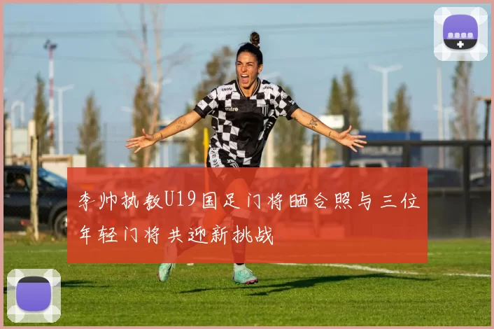 李帅执教U19国足门将晒合照与三位年轻门将共迎新挑战