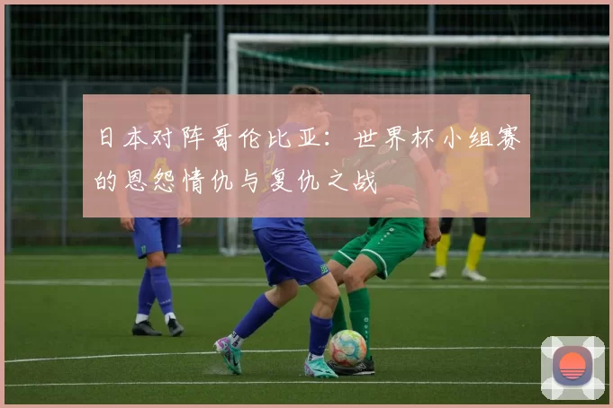 日本对阵哥伦比亚：世界杯小组赛的恩怨情仇与复仇之战