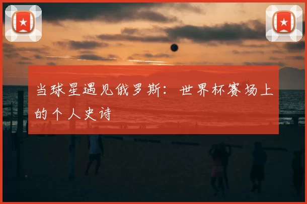 当球星遇见俄罗斯:世界杯赛场上的个人史诗
