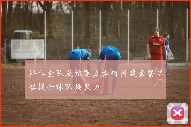 拜仁全队友谊赛后举行团建聚餐活动提升球队凝聚力