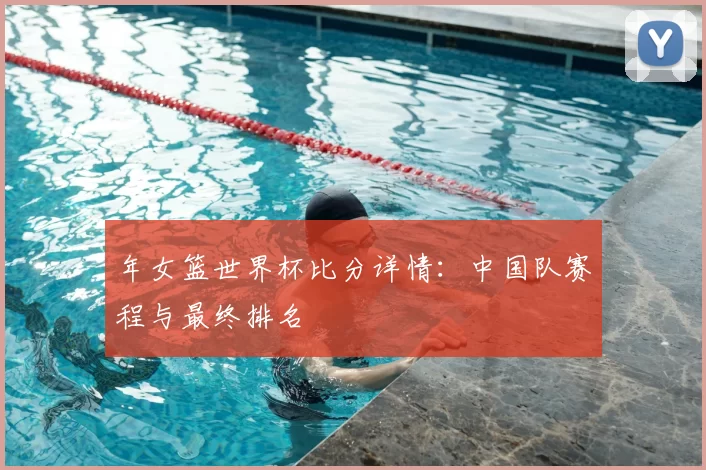 年女篮世界杯比分详情：中国队赛程与最终排名