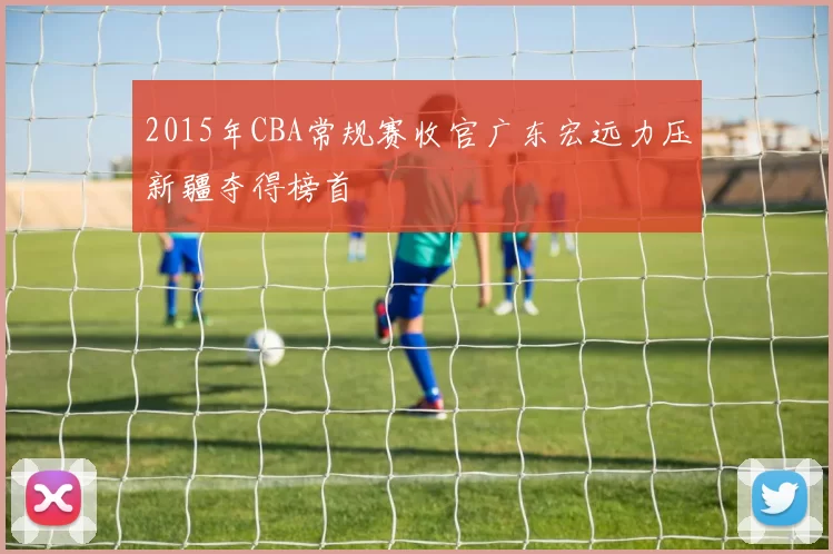 2015年CBA常规赛收官广东宏远力压新疆夺得榜首