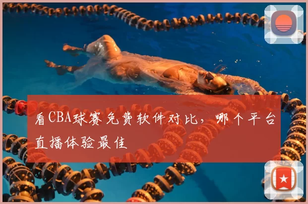 看CBA球赛免费软件对比,哪个平台直播体验最佳
