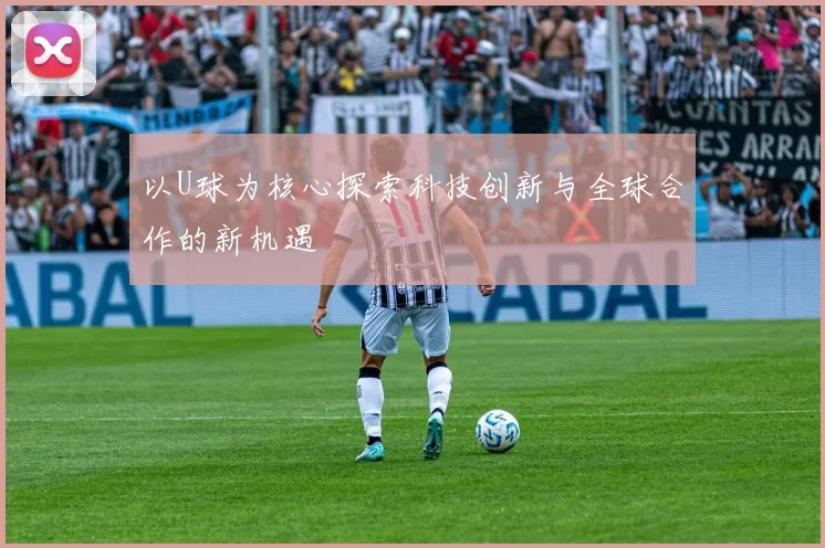 以U球为核心探索科技创新与全球合作的新机遇