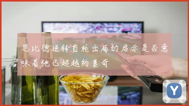 恩比德逆转首轮出局的启示是否意味着他已超越约基奇