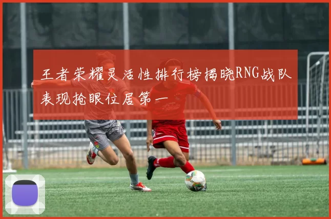 王者荣耀灵活性排行榜揭晓RNG战队表现抢眼位居第一