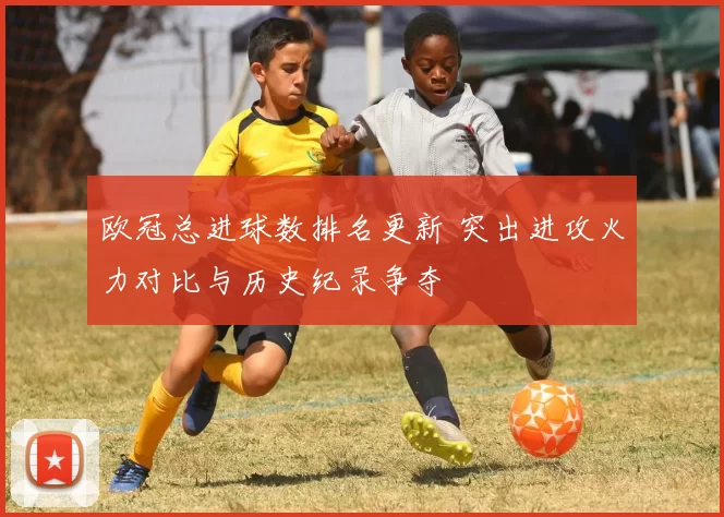 欧冠总进球数排名更新 突出进攻火力对比与历史纪录争夺