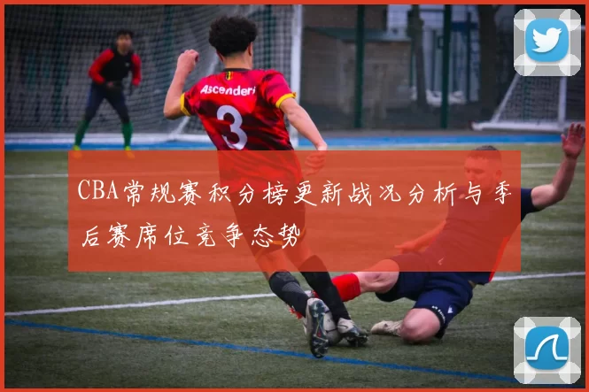 CBA常规赛积分榜更新战况分析与季后赛席位竞争态势