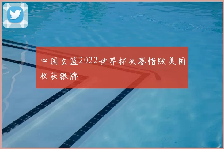 中国女篮2022世界杯决赛惜败美国收获银牌