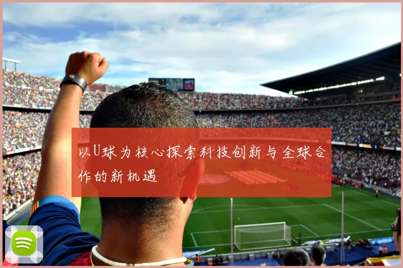 以U球为核心探索科技创新与全球合作的新机遇