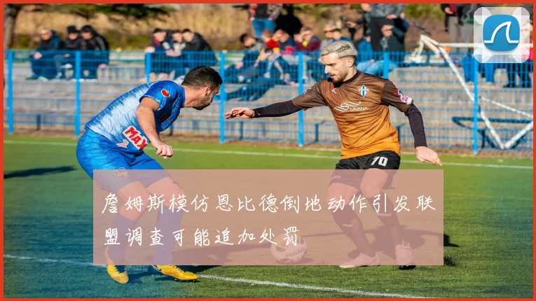 詹姆斯模仿恩比德倒地动作引发联盟调查可能追加处罚