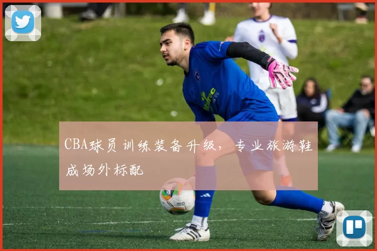 CBA球员训练装备升级，专业旅游鞋成场外标配
