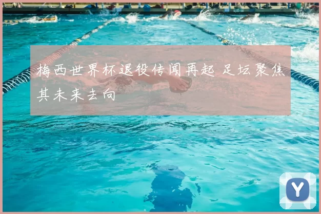 梅西世界杯退役传闻再起 足坛聚焦其未来去向