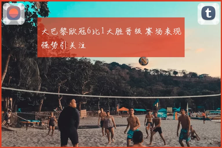 大巴黎欧冠6比1大胜晋级 赛场表现强势引关注