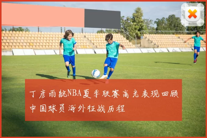 丁彦雨航NBA夏季联赛高光表现回顾中国球员海外征战历程