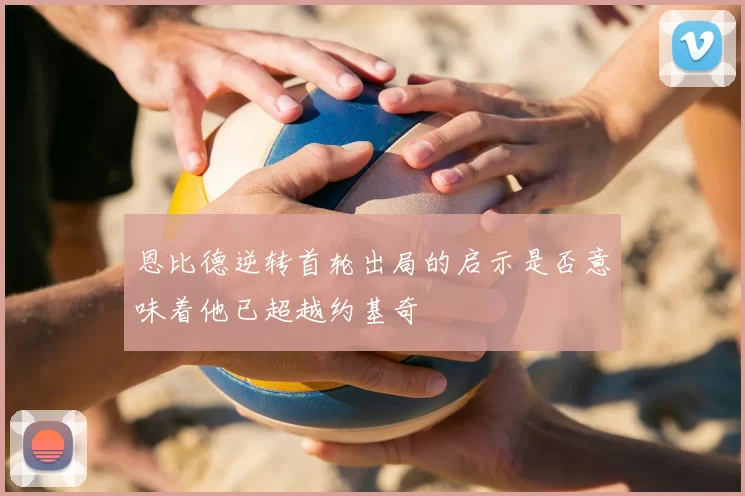 恩比德逆转首轮出局的启示是否意味着他已超越约基奇