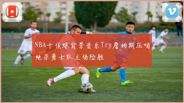 NBA十佳球背景音乐Try詹姆斯压哨绝杀勇士队主场险胜