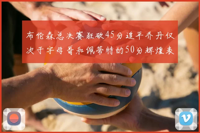布伦森总决赛狂砍45分追平乔丹仅次于字母哥和佩蒂特的50分辉煌表现