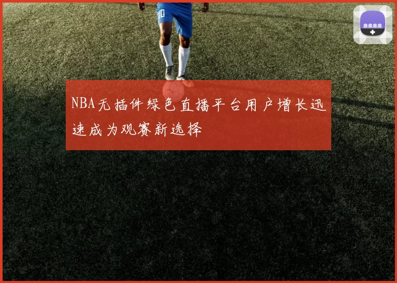 NBA无插件绿色直播平台用户增长迅速成为观赛新选择