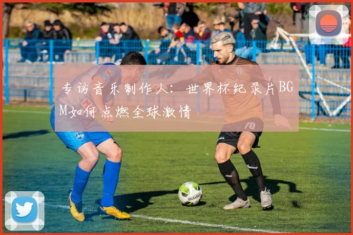 专访音乐制作人：世界杯纪录片BGM如何点燃全球激情