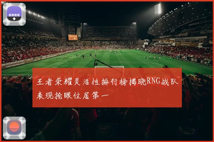 王者荣耀灵活性排行榜揭晓RNG战队表现抢眼位居第一