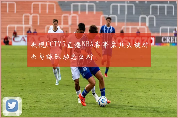 央视CCTV5直播NBA赛事聚焦关键对决与球队动态分析