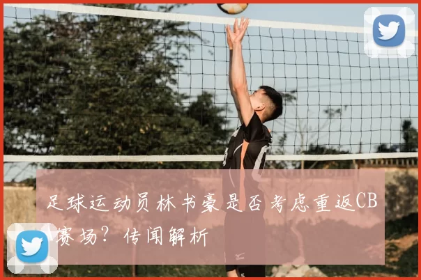 足球运动员林书豪是否考虑重返CBA赛场？传闻解析