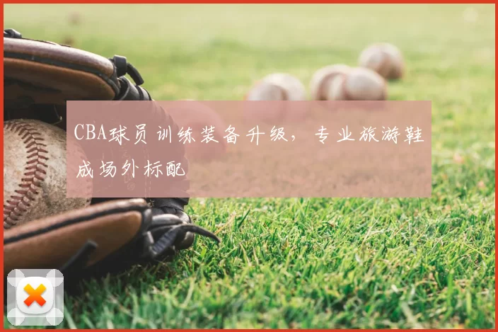 CBA球员训练装备升级，专业旅游鞋成场外标配