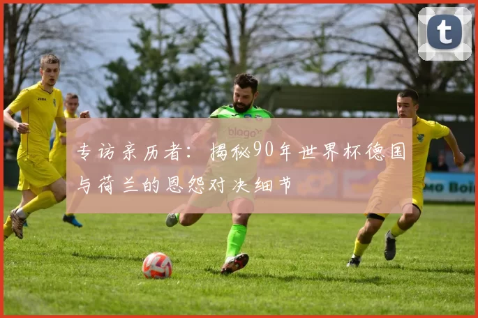 专访亲历者：揭秘90年世界杯德国与荷兰的恩怨对决细节
