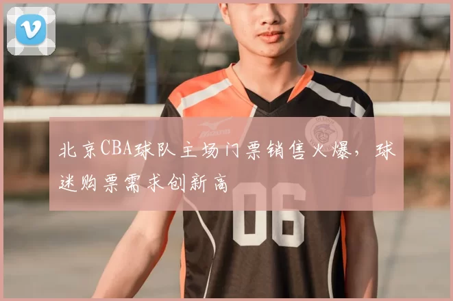 北京CBA球队主场门票销售火爆，球迷购票需求创新高