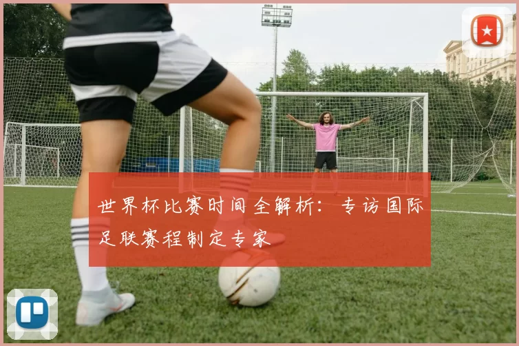 世界杯比赛时间全解析：专访国际足联赛程制定专家