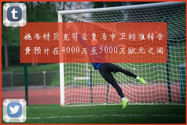 施洛特贝克符合皇马中卫标准转会费预计在4000万至5000万欧元之间