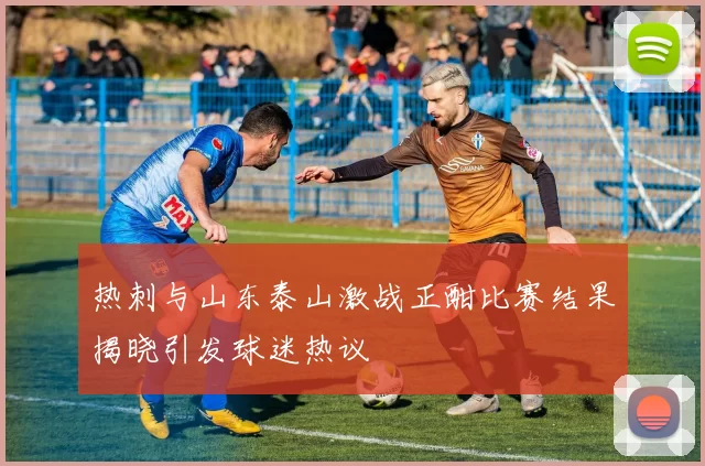 热刺与山东泰山激战正酣比赛结果揭晓引发球迷热议