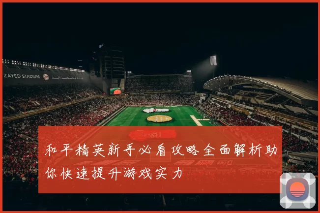 和平精英新手必看攻略全面解析助你快速提升游戏实力