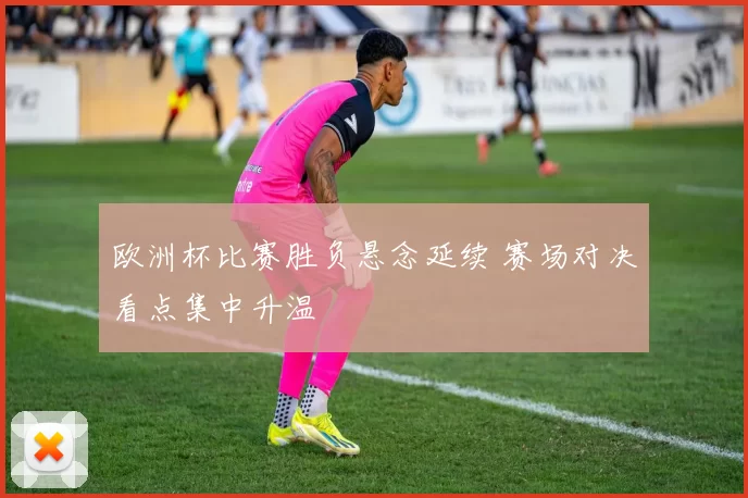 欧洲杯比赛胜负悬念延续 赛场对决看点集中升温