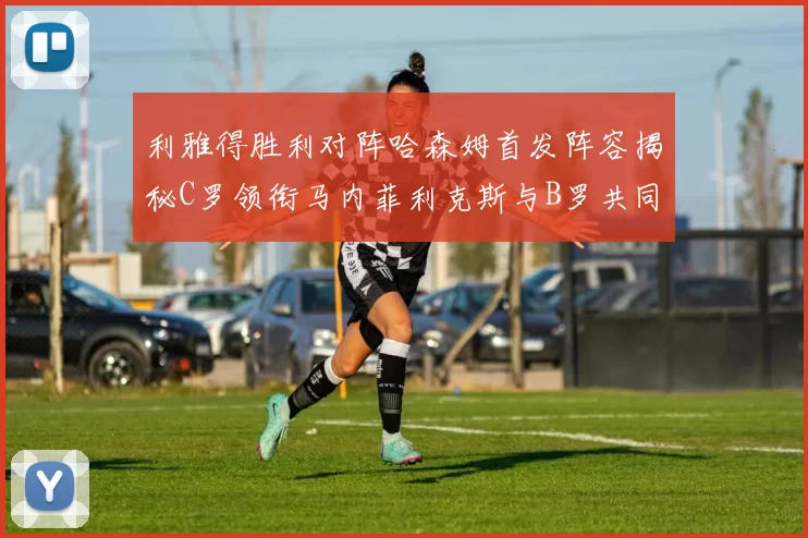 利雅得胜利对阵哈森姆首发阵容揭秘C罗领衔马内菲利克斯与B罗共同出战