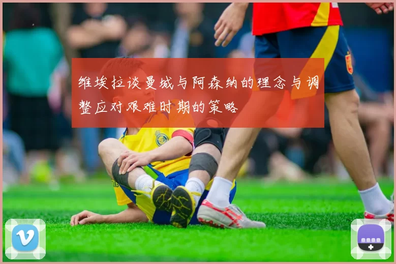 维埃拉谈曼城与阿森纳的理念与调整应对艰难时期的策略