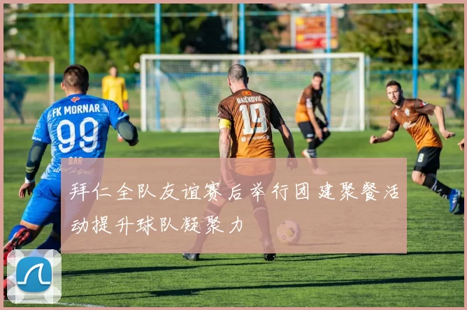 拜仁全队友谊赛后举行团建聚餐活动提升球队凝聚力