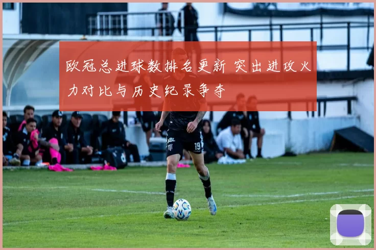 欧冠总进球数排名更新 突出进攻火力对比与历史纪录争夺