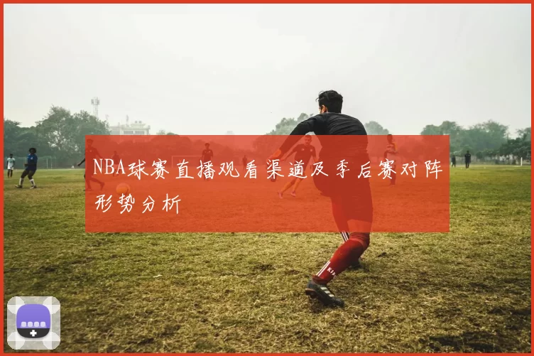 NBA球赛直播观看渠道及季后赛对阵形势分析