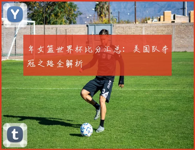 年女篮世界杯比分汇总：美国队夺冠之路全解析