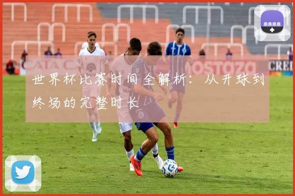 世界杯比赛时间全解析：从开球到终场的完整时长